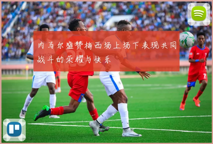 内马尔盛赞梅西场上场下表现共同战斗的荣耀与快乐