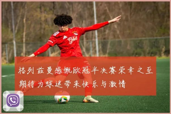 格列兹曼感慨欧冠半决赛荣幸之至期待为球迷带来快乐与激情