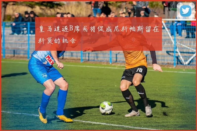 皇马追逐B席或将促成尼科帕斯留在科莫的机会