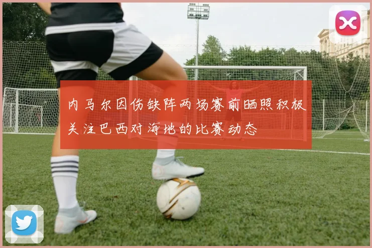 内马尔因伤缺阵两场赛前晒照积极关注巴西对海地的比赛动态