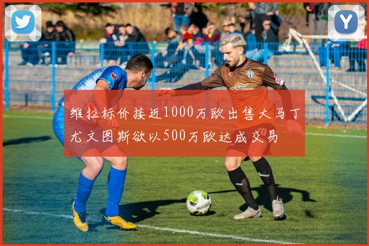 维拉标价接近1000万欧出售大马丁尤文图斯欲以500万欧达成交易