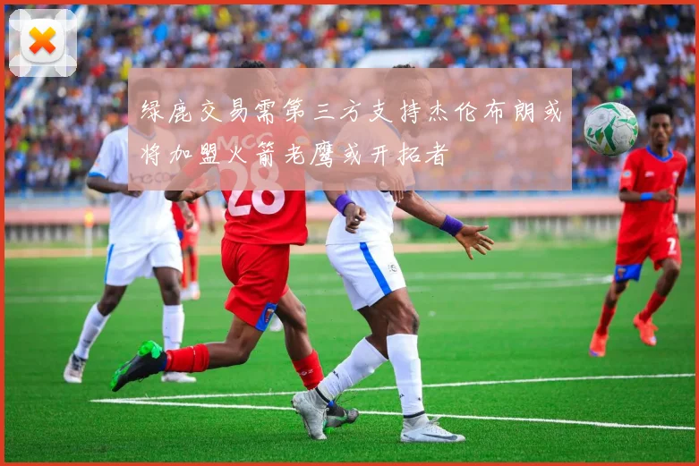 绿鹿交易需第三方支持杰伦布朗或将加盟火箭老鹰或开拓者