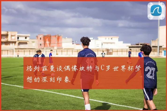 格列兹曼谈偶像坎特与C罗世界杯梦想的深刻印象