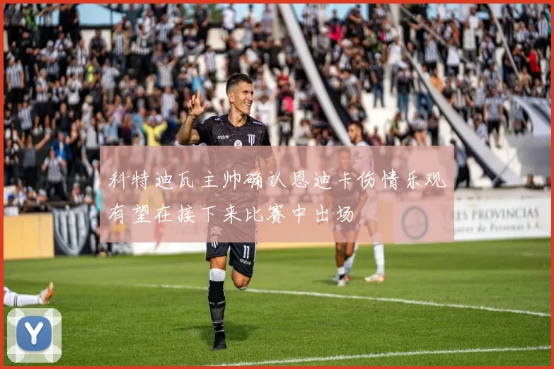 科特迪瓦主帅确认恩迪卡伤情乐观有望在接下来比赛中出场