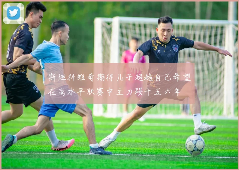 斯坦科维奇期待儿子超越自己希望在高水平联赛中主力踢十五六年