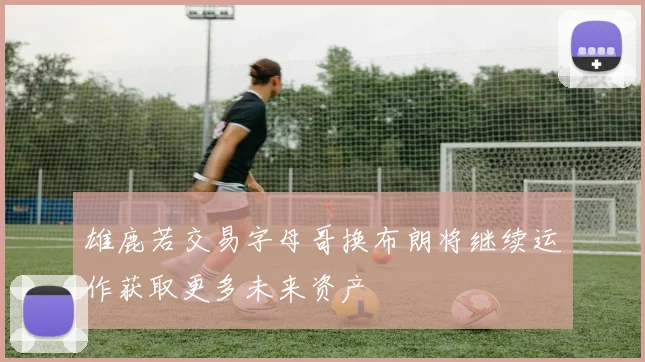 雄鹿若交易字母哥换布朗将继续运作获取更多未来资产