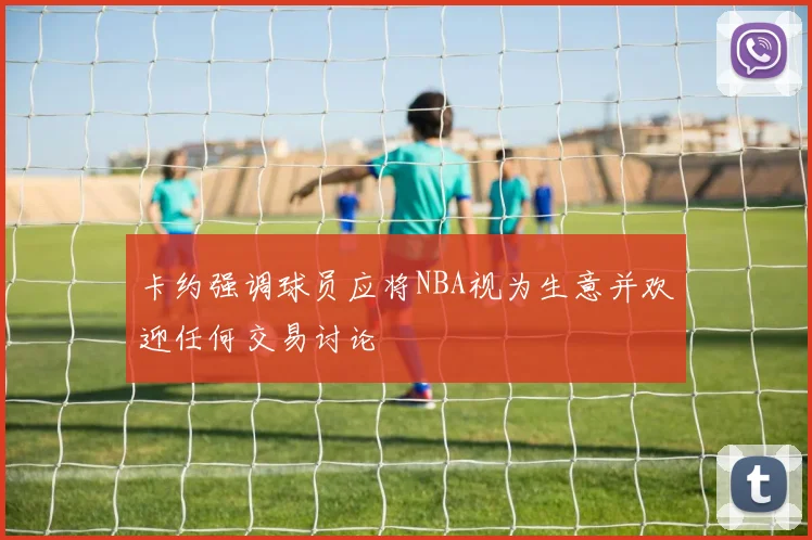 卡约强调球员应将NBA视为生意并欢迎任何交易讨论